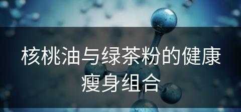 核桃油与绿茶粉的健康瘦身组合